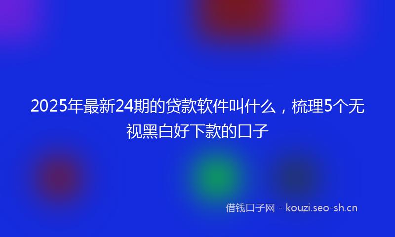 2025年最新24期的贷款软件叫什么，梳理5个无视黑白好下款的口子