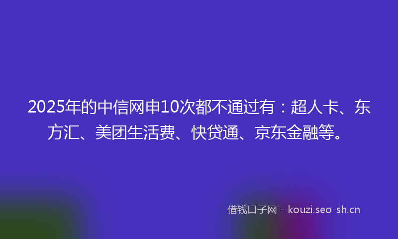 2025年的中信网申10次都不通过有：超人卡、东方汇、美团生活费、快贷通、京东金融等。
