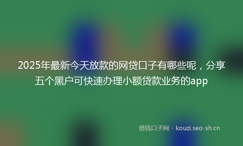2025年最新今天放款的网贷口子有哪些呢，分享五个黑户可快速办理小额贷款业务的app