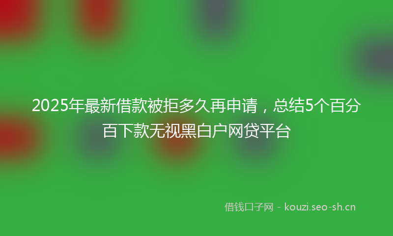 2025年最新借款被拒多久再申请，总结5个百分百下款无视黑白户网贷平台