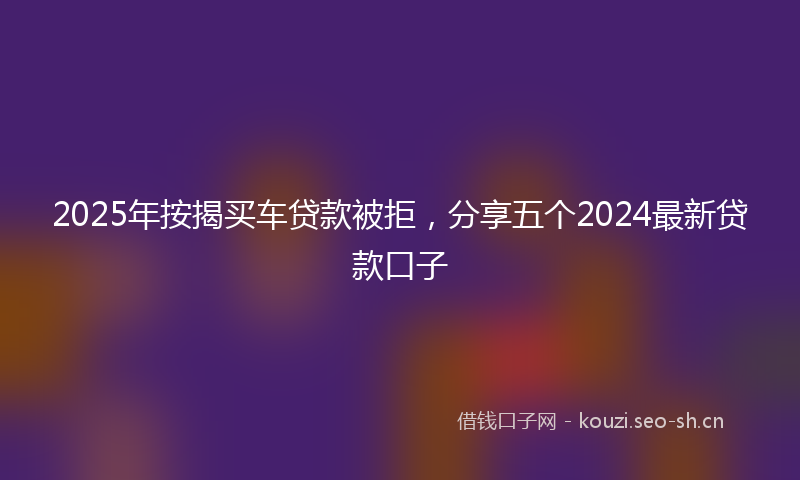 2025年按揭买车贷款被拒，分享五个2024最新贷款口子