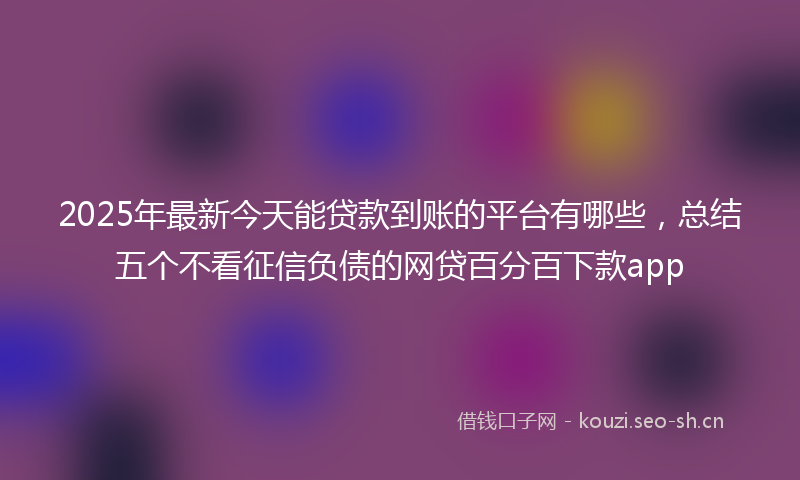 2025年最新今天能贷款到账的平台有哪些，总结五个不看征信负债的网贷百分百下款app