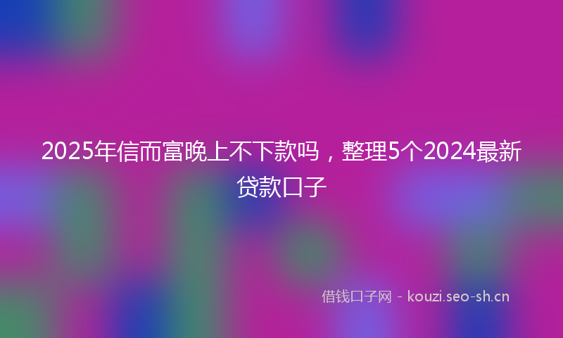 2025年信而富晚上不下款吗，整理5个2024最新贷款口子