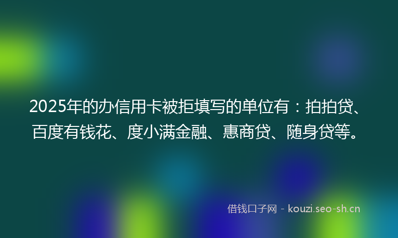 2025年的办信用卡被拒填写的单位有：拍拍贷、百度有钱花、度小满金融、惠商贷、随身贷等。
