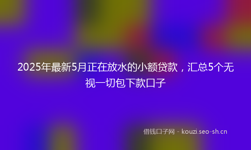 2025年最新5月正在放水的小额贷款，汇总5个无视一切包下款口子