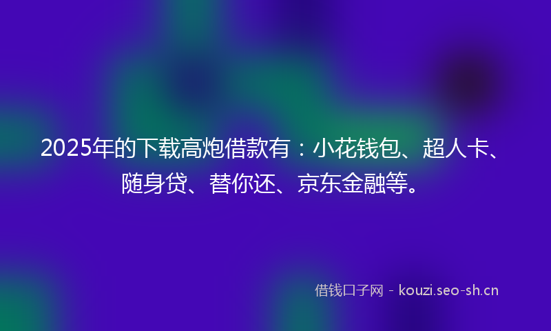 2025年的下载高炮借款有：小花钱包、超人卡、随身贷、替你还、京东金融等。