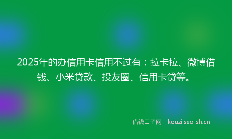 2025年的办信用卡信用不过有：拉卡拉、微博借钱、小米贷款、投友圈、信用卡贷等。