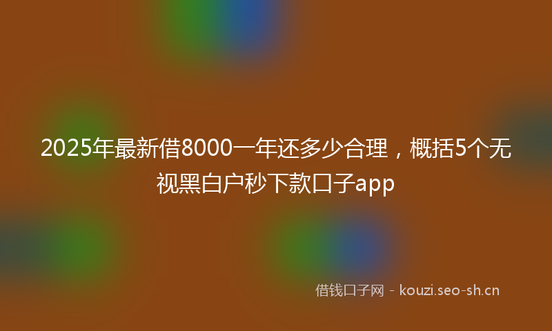 2025年最新借8000一年还多少合理,概括5个无视黑白户秒下款口子app