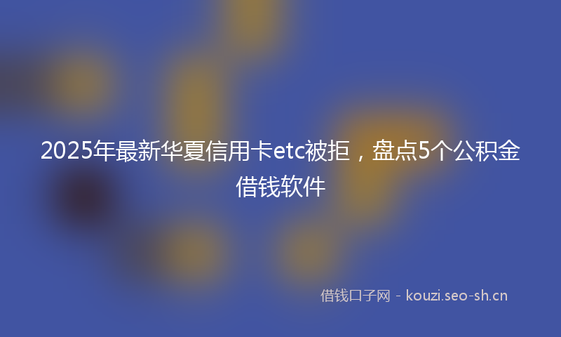 2025年最新华夏信用卡etc被拒，盘点5个公积金借钱软件