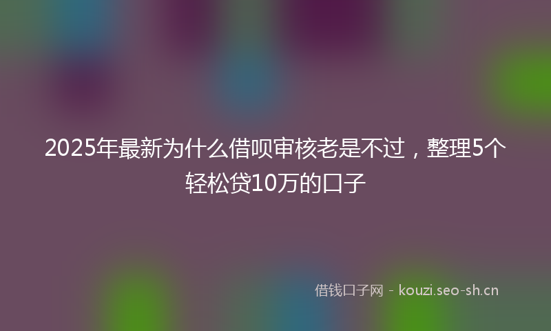 2025年最新为什么借呗审核老是不过，整理5个轻松贷10万的口子