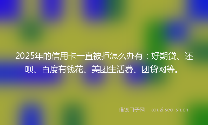 2025年的信用卡一直被拒怎么办有：好期贷、还呗、百度有钱花、美团生活费、团贷网等。