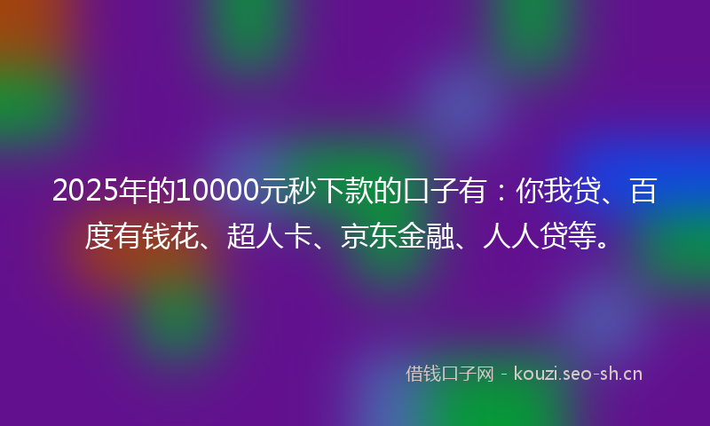2025年的10000元秒下款的口子有：你我贷、百度有钱花、超人卡、京东金融、人人贷等。