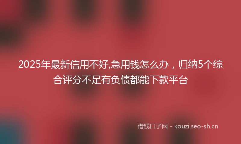 2025年最新信用不好,急用钱怎么办，归纳5个综合评分不足有负债都能下款平台