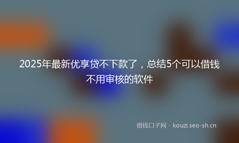 2025年最新优享贷不下款了，总结5个可以借钱不用审核的软件