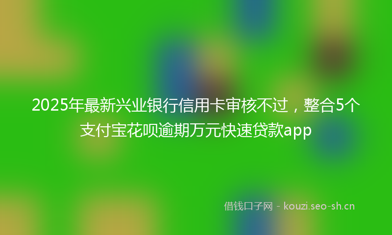 2025年最新兴业银行信用卡审核不过，整合5个支付宝花呗逾期万元快速贷款app