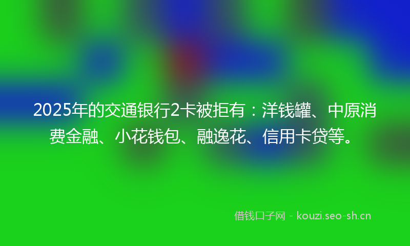 2025年的交通银行2卡被拒有：洋钱罐、中原消费金融、小花钱包、融逸花、信用卡贷等。