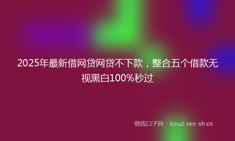 2025年最新借网贷网贷不下款，整合五个借款无视黑白100%秒过