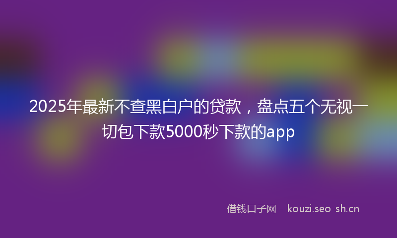 2025年最新不查黑白户的贷款，盘点五个无视一切包下款5000秒下款的app