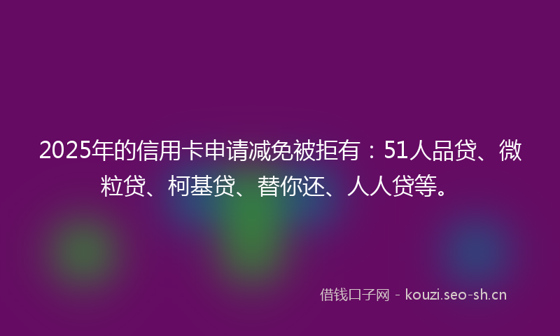 2025年的信用卡申请减免被拒有：51人品贷、微粒贷、柯基贷、替你还、人人贷等。
