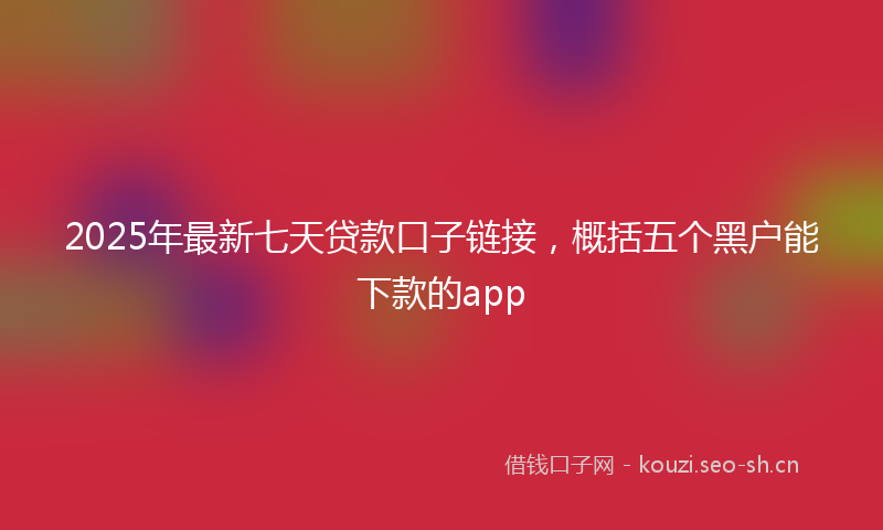 2025年最新七天贷款口子链接，概括五个黑户能下款的app
