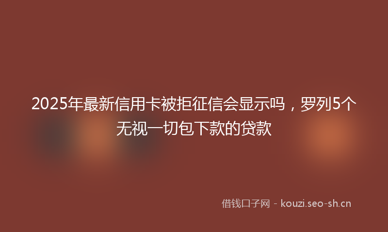 2025年最新信用卡被拒征信会显示吗，罗列5个无视一切包下款的贷款