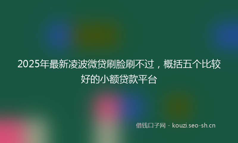 2025年最新凌波微贷刷脸刷不过，概括五个比较好的小额贷款平台