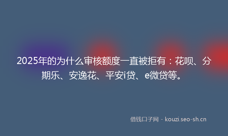 2025年的为什么审核额度一直被拒有：花呗、分期乐、安逸花、平安i贷、e微贷等。