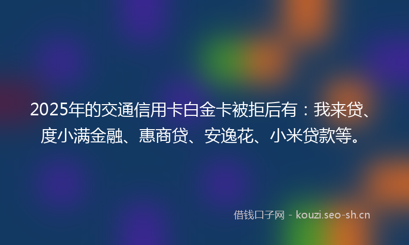 2025年的交通信用卡白金卡被拒后有：我来贷、度小满金融、惠商贷、安逸花、小米贷款等。