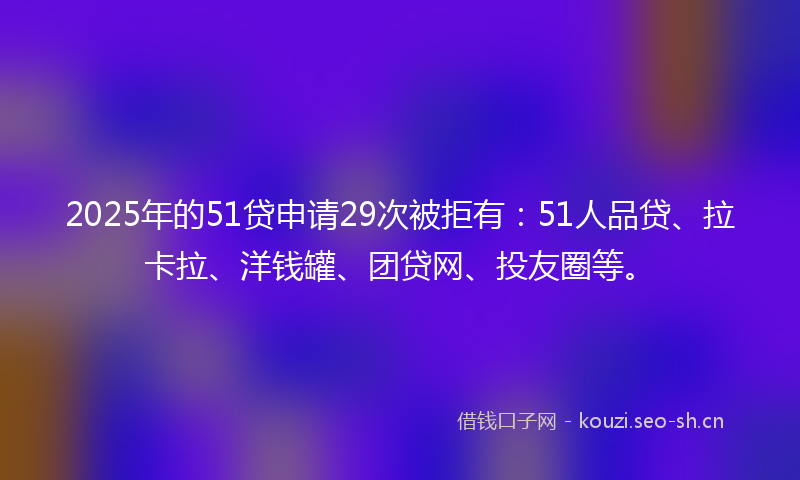 2025年的51贷申请29次被拒有：51人品贷、拉卡拉、洋钱罐、团贷网、投友圈等。