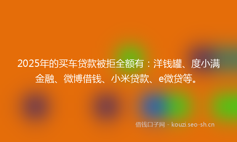 2025年的买车贷款被拒全额有：洋钱罐、度小满金融、微博借钱、小米贷款、e微贷等。