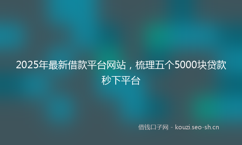2025年最新借款平台网站，梳理五个5000块贷款秒下平台