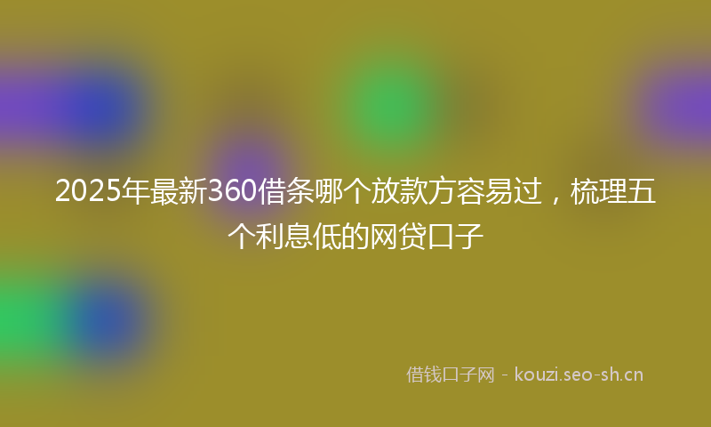 2025年最新360借条哪个放款方容易过，梳理五个利息低的网贷口子