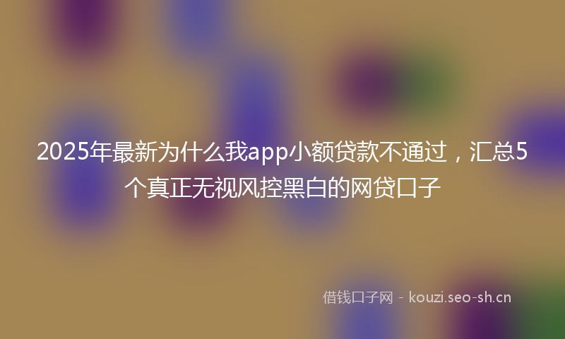 2025年最新为什么我app小额贷款不通过，汇总5个真正无视风控黑白的网贷口子