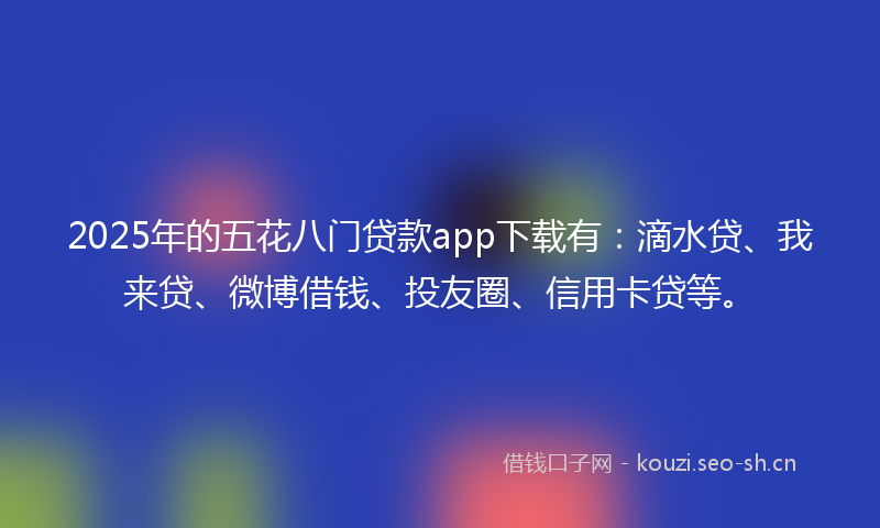 2025年的五花八门贷款app下载有：滴水贷、我来贷、微博借钱、投友圈、信用卡贷等。