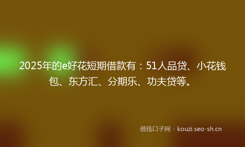 2025年的e好花短期借款有：51人品贷、小花钱包、东方汇、分期乐、功夫贷等。