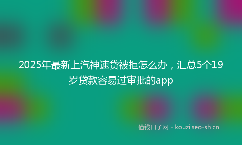 2025年最新上汽神速贷被拒怎么办，汇总5个19岁贷款容易过审批的app