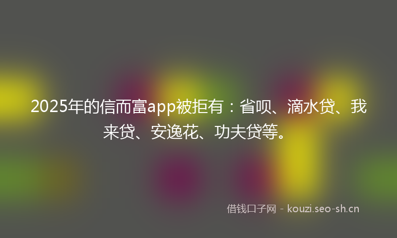 2025年的信而富app被拒有：省呗、滴水贷、我来贷、安逸花、功夫贷等。