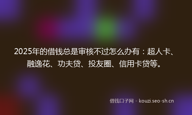 2025年的借钱总是审核不过怎么办有：超人卡、融逸花、功夫贷、投友圈、信用卡贷等。