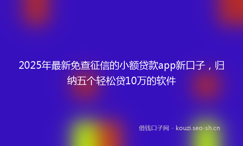 2025年最新免查征信的小额贷款app新口子，归纳五个轻松贷10万的软件