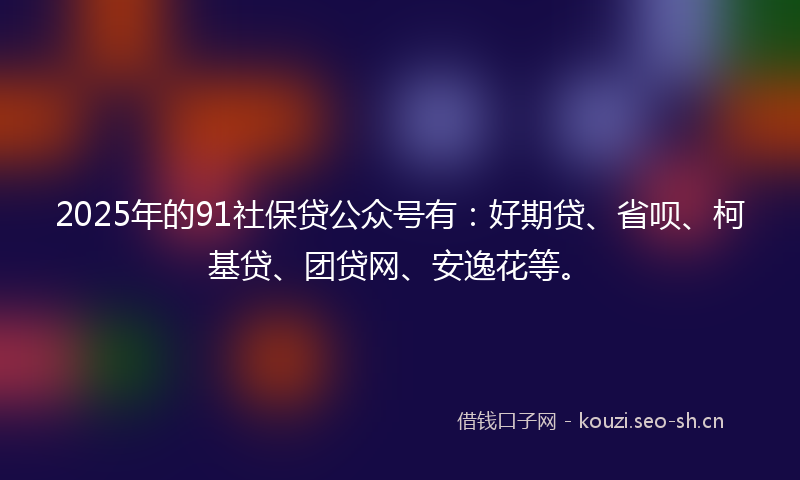 2025年的91社保贷公众号有：好期贷、省呗、柯基贷、团贷网、安逸花等。