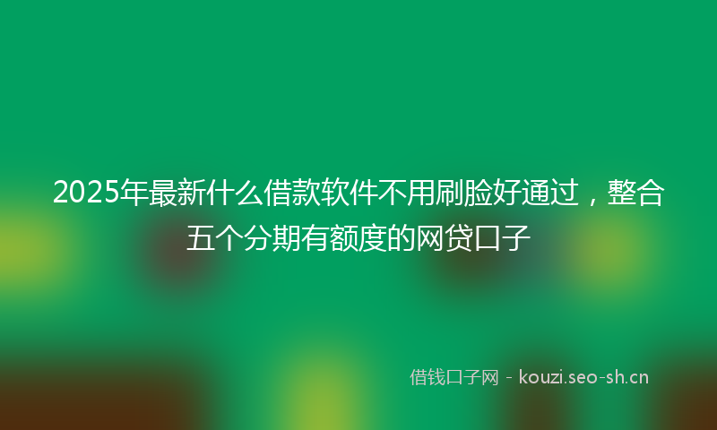2025年最新什么借款软件不用刷脸好通过,整合五个分期有额度的网贷口子