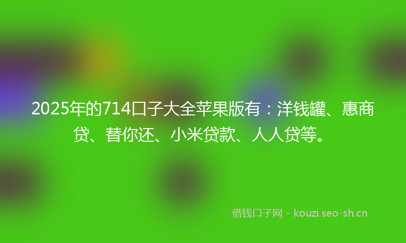 2025年的714口子大全苹果版有：洋钱罐、惠商贷、替你还、小米贷款、人人贷等。