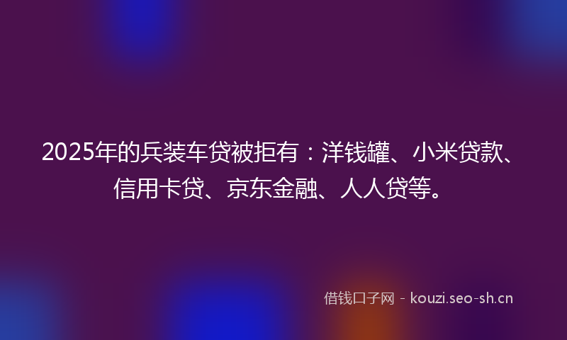 2025年的兵装车贷被拒有:洋钱罐、小米贷款、信用卡贷、京东金融、人人贷等。