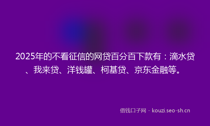 2025年的不看征信的网贷百分百下款有：滴水贷、我来贷、洋钱罐、柯基贷、京东金融等。