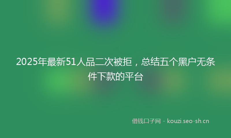 2025年最新51人品二次被拒，总结五个黑户无条件下款的平台