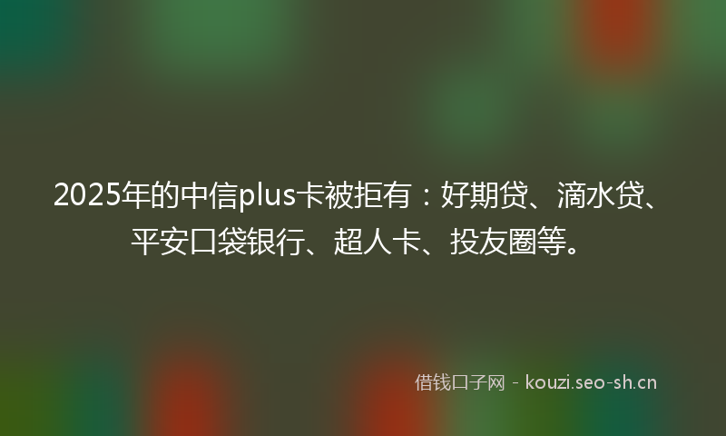 2025年的中信plus卡被拒有：好期贷、滴水贷、平安口袋银行、超人卡、投友圈等。
