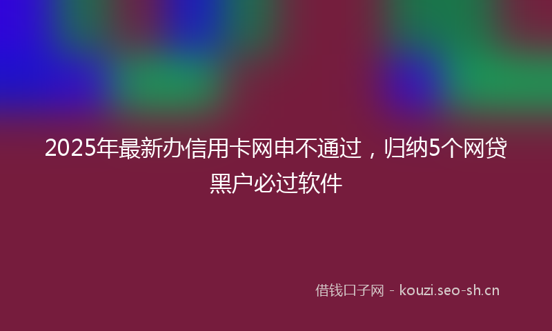 2025年最新办信用卡网申不通过，归纳5个网贷黑户必过软件