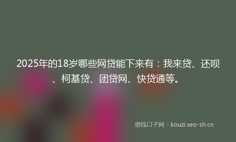 2025年的18岁哪些网贷能下来有：我来贷、还呗、柯基贷、团贷网、快贷通等。