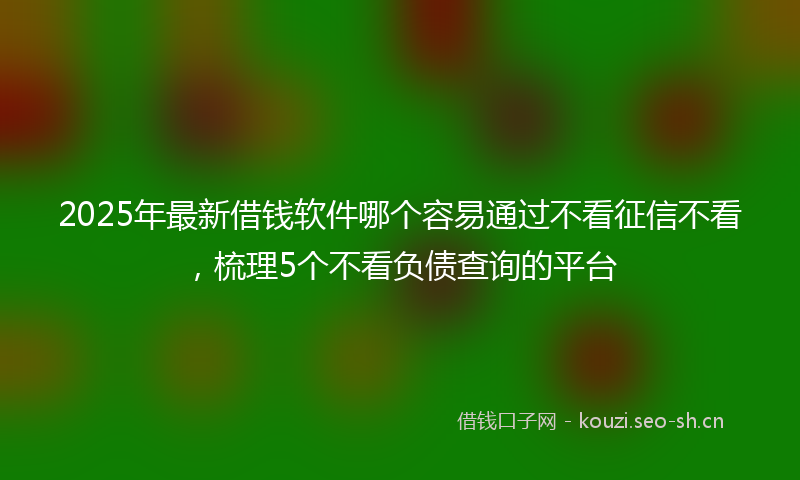 2025年最新借钱软件哪个容易通过不看征信不看，梳理5个不看负债查询的平台