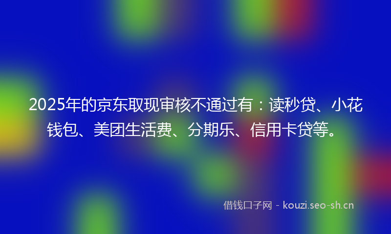 2025年的京东取现审核不通过有：读秒贷、小花钱包、美团生活费、分期乐、信用卡贷等。